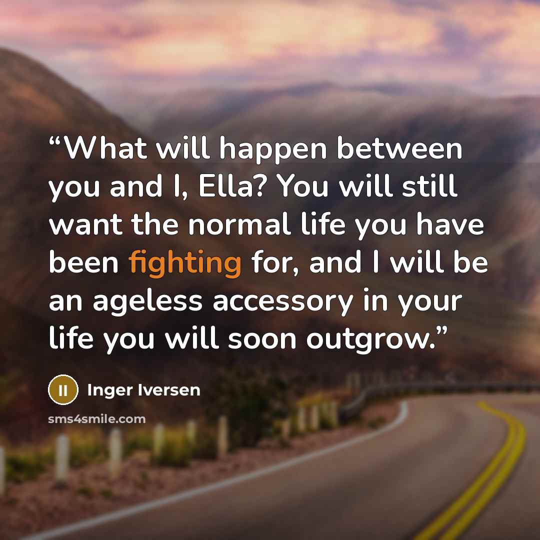 “What will happen between you and I, Ella? You will still want the normal life you have been fighting for, and I will be an ageless accessory in your life you will soon outgrow.” quote by Inger Iversen