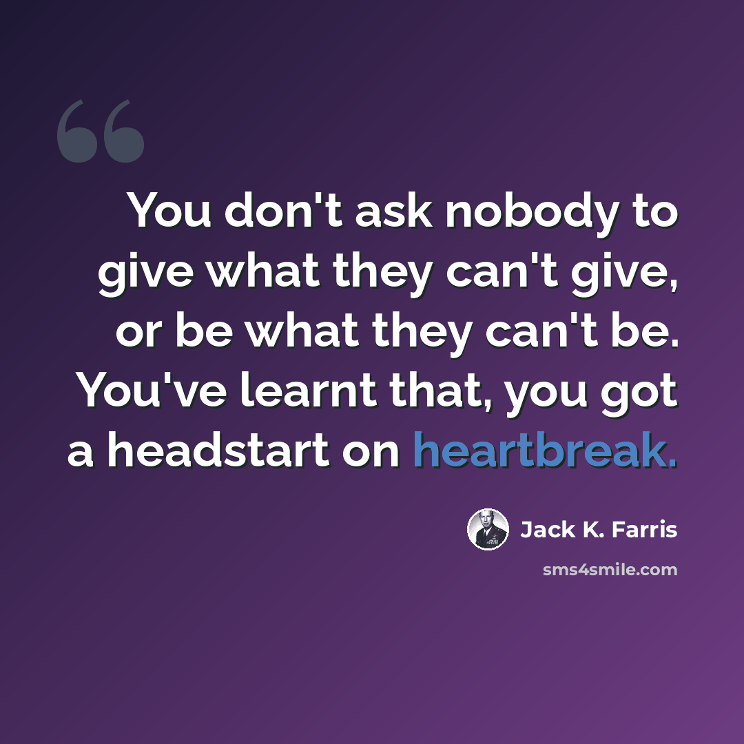 “You don't ask nobody to give what they can't give, or be what they can't be. You've learnt that, you got a headstart on heartbreak.” quote by Jack K. Farris