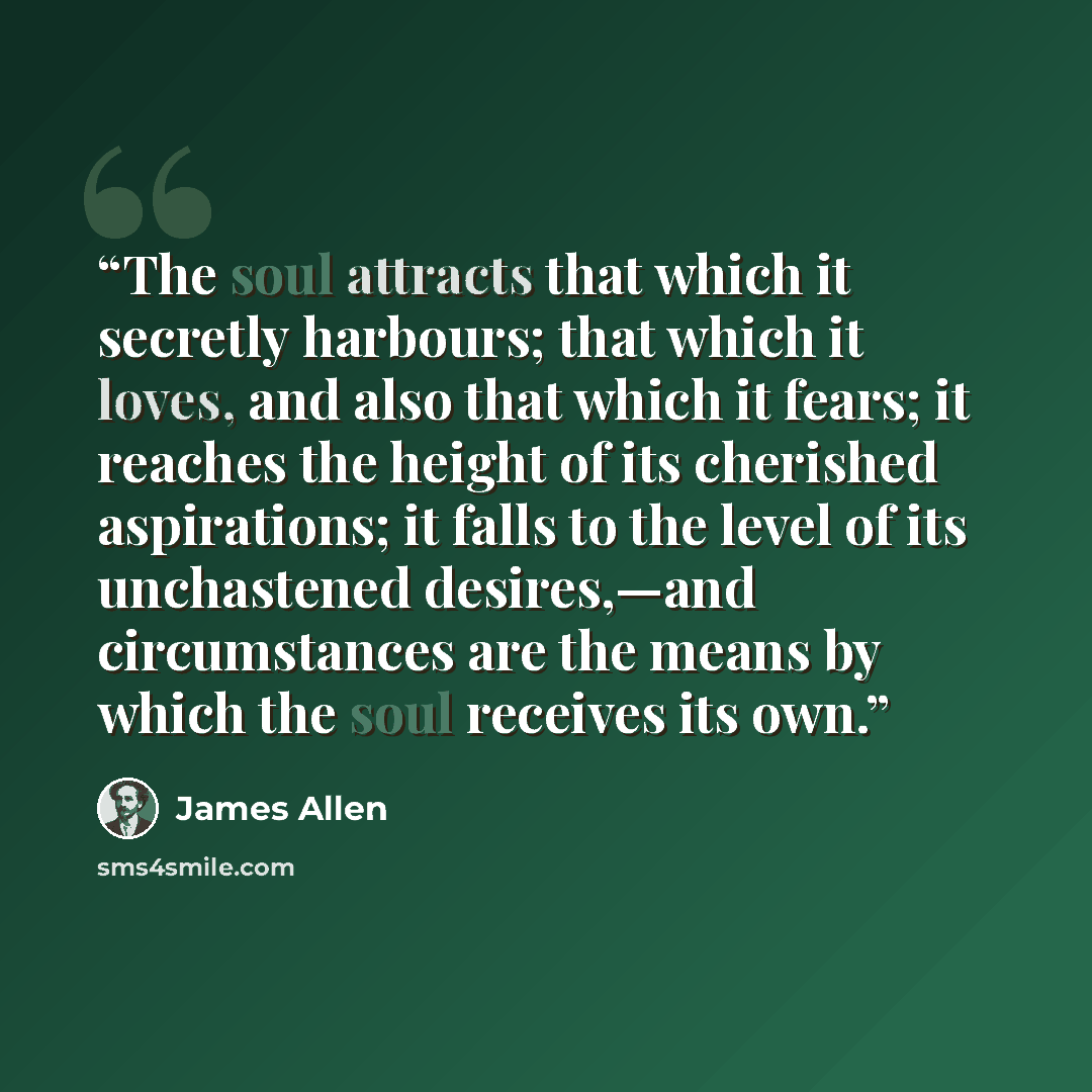 “The soul attracts that which it secretly harbours; that which it loves, and also that which it fears; it reaches the height of its cherished aspirations; it falls to the level of its unchastened desires,—and circumstances are the means by which the soul receives its own.” quote by James Allen