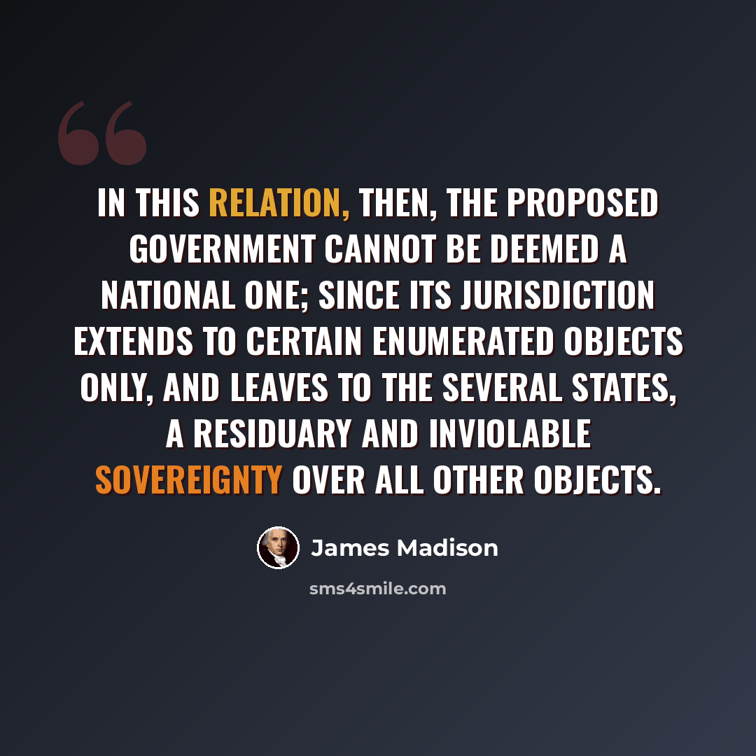 “In this relation, then, the proposed government cannot be deemed a national one; since its jurisdiction extends to certain enumerated objects only, and leaves to the several states, a residuary and inviolable sovereignty over all other objects.” quote by James Madison
