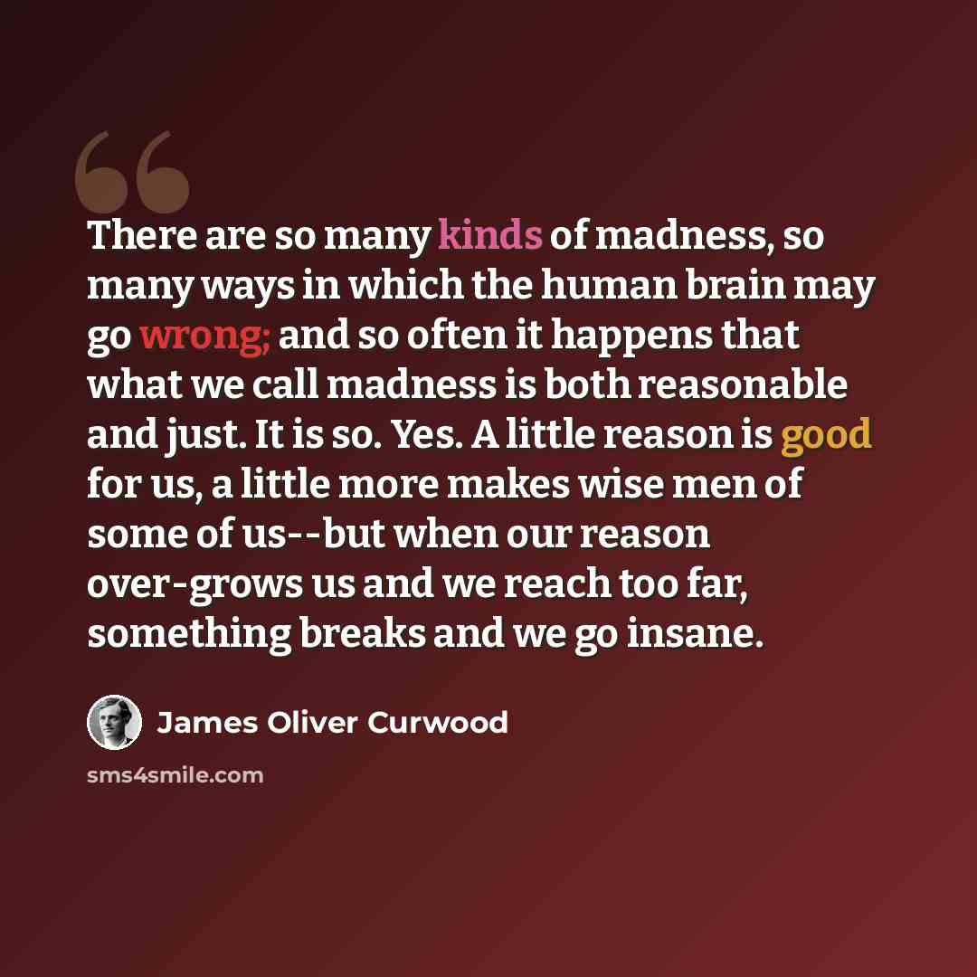 “There are so many kinds of madness, so many ways in which the human brain may go wrong; and so often it happens that what we call madness is both reasonable and just. It is so. Yes. A little reason is good for us, a little more makes wise men of some of us--but when our reason over-grows us and we…” quote by James Oliver Curwood