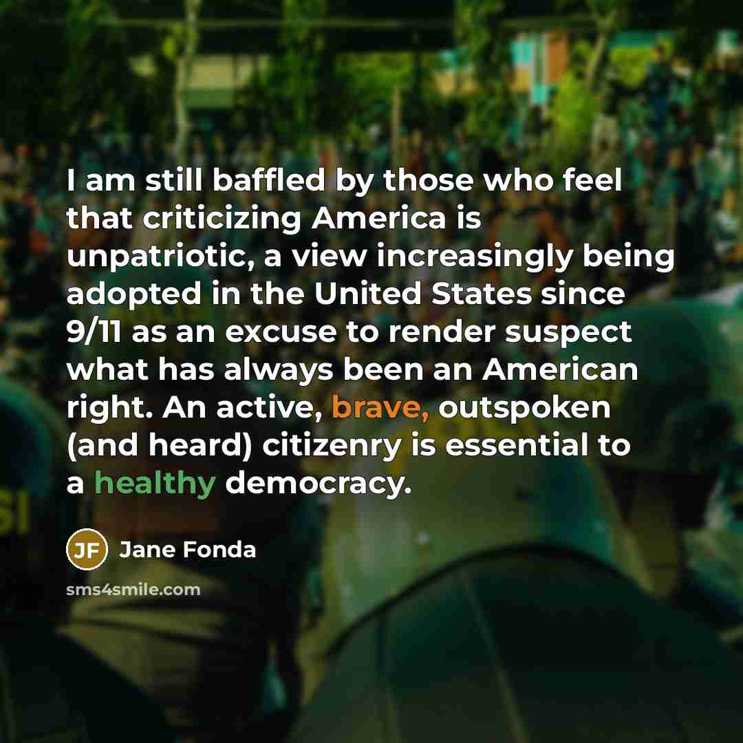 “I am still baffled by those who feel that criticizing America is unpatriotic, a view increasingly being adopted in the United States since 9/11 as an excuse to render suspect what has always been an American right. An active, brave, outspoken (and heard) citizenry is essential to a healthy…” quote by Jane Fonda
