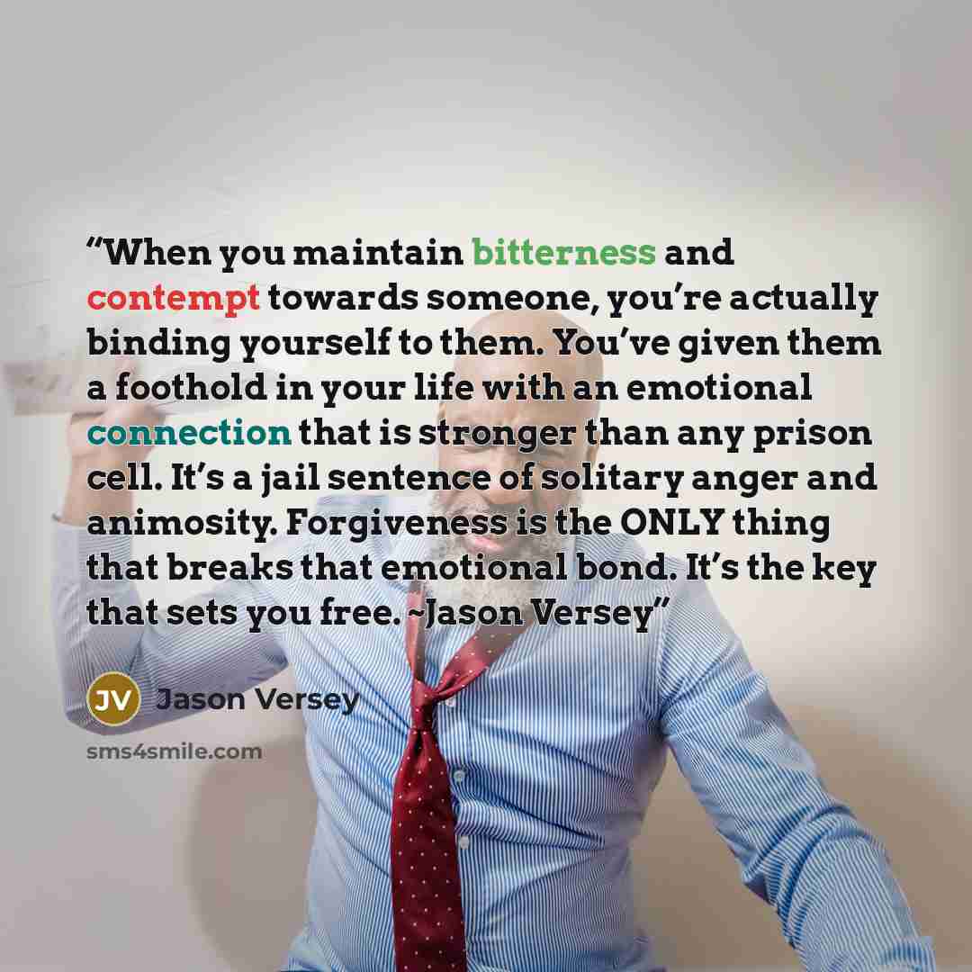 “When you maintain bitterness and contempt towards someone, you’re actually binding yourself to them. You’ve given them a foothold in your life with an emotional connection that is stronger than any prison cell. It’s a jail sentence of solitary anger and animosity. Forgiveness is the ONLY thing…” quote by Jason Versey