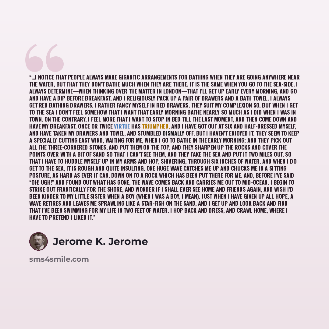 “…I notice that people always make gigantic arrangements for bathing when they are going anywhere near the water, but that they don’t bathe much when they are there. It is the same when you go to the sea-side. I always determine—when thinking over the matter in London—that I’ll get up early every…” quote by Jerome K. Jerome