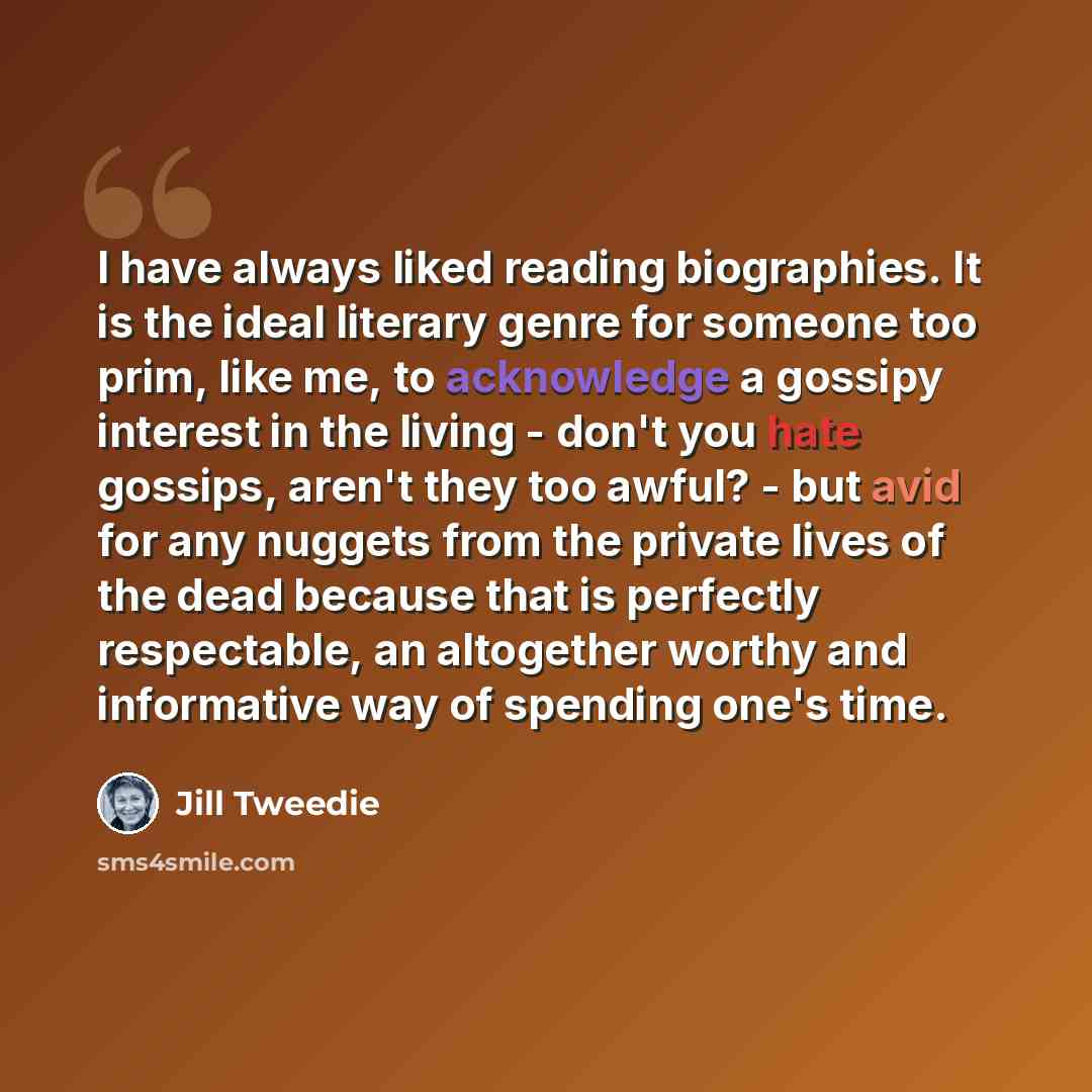 “I have always liked reading biographies. It is the ideal literary genre for someone too prim, like me, to acknowledge a gossipy interest in the living - don't you hate gossips, aren't they too awful? - but avid for any nuggets from the private lives of the dead because that is perfectly…” quote by Jill Tweedie