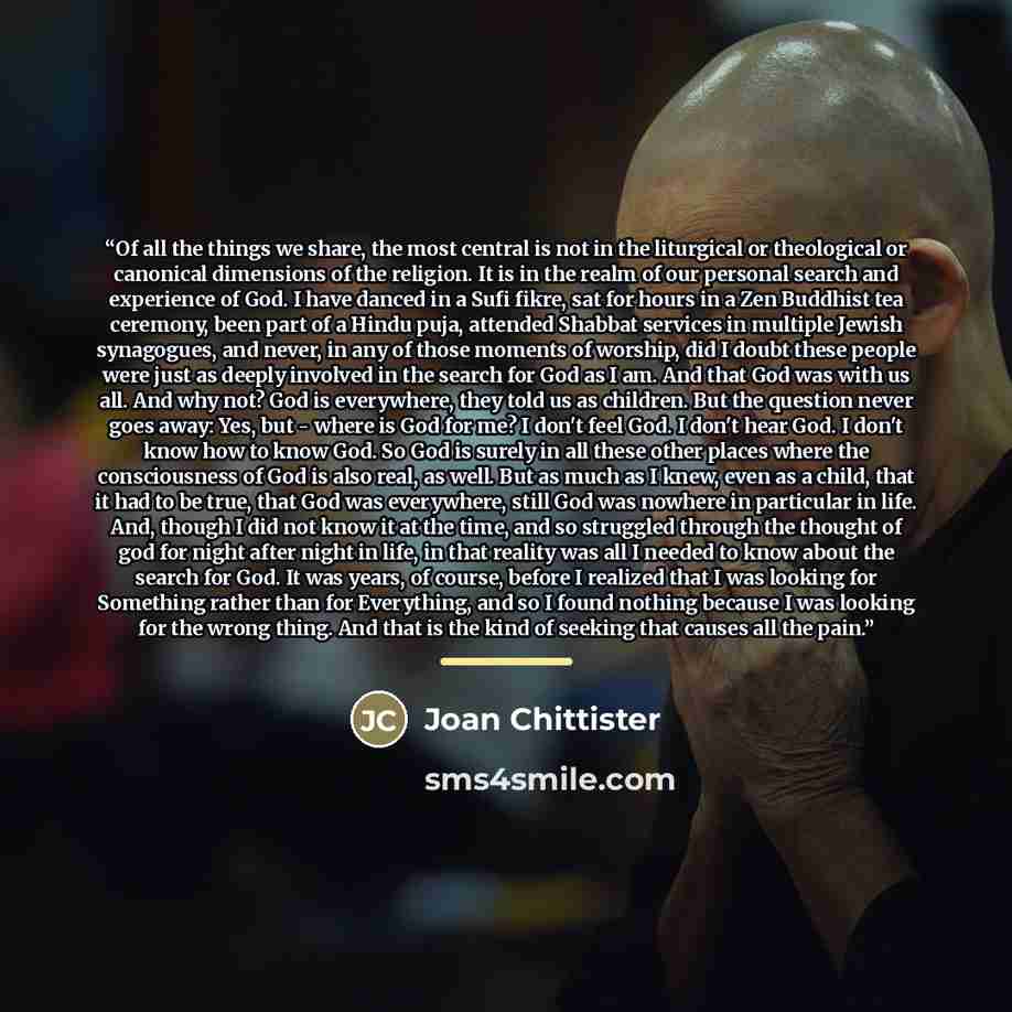 “Of all the things we share, the most central is not in the liturgical or theological or canonical dimensions of the religion. It is in the realm of our personal​ search and experience of God. I have danced in a Sufi fikre, sat for hours in a Zen Buddhist tea ceremony, been part of a Hindu puja…” quote by Joan Chittister