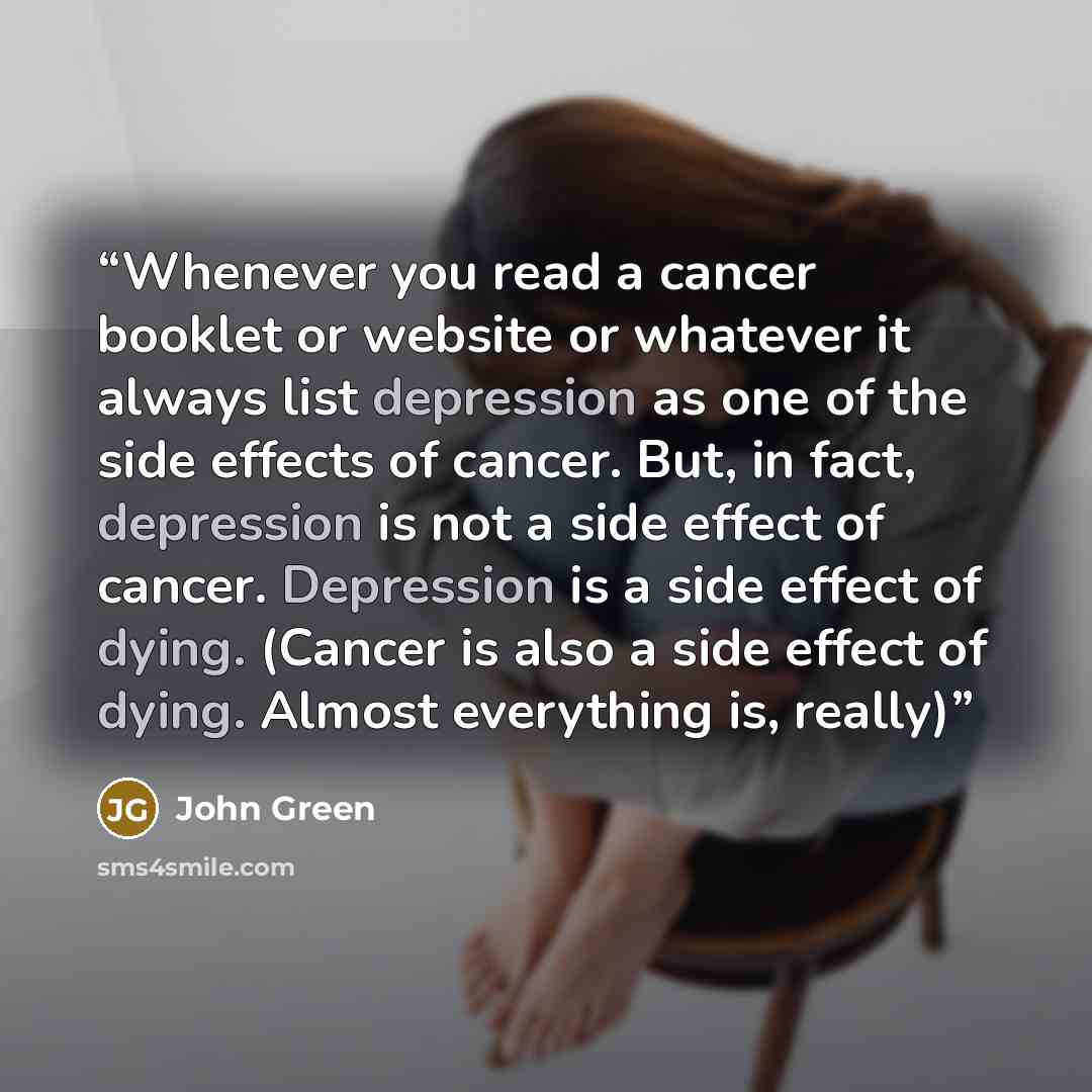 “Whenever you read a cancer booklet or website or whatever it always list depression as one of the side effects of cancer. But, in fact, depression is not a side effect of cancer. Depression is a side effect of dying. (Cancer is also a side effect of dying. Almost everything is, really)” quote by John Green