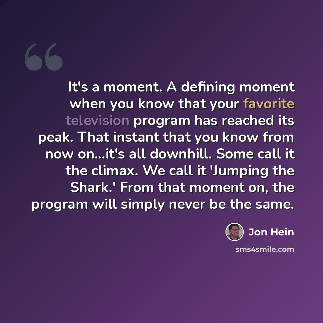 “It's a moment. A defining moment when you know that your favorite television program has reached its peak. That instant that you know from now on...it's all downhill. Some call it the climax. We call it 'Jumping the Shark.' From that moment on, the program will simply never be the same.” quote by Jon Hein