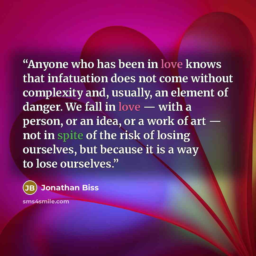 “Anyone who has been in love knows that infatuation does not come without complexity and, usually, an element of danger. We fall in love — with a person, or an idea, or a work of art — not in spite of the risk of losing ourselves, but because it is a way to lose ourselves.” quote by Jonathan Biss