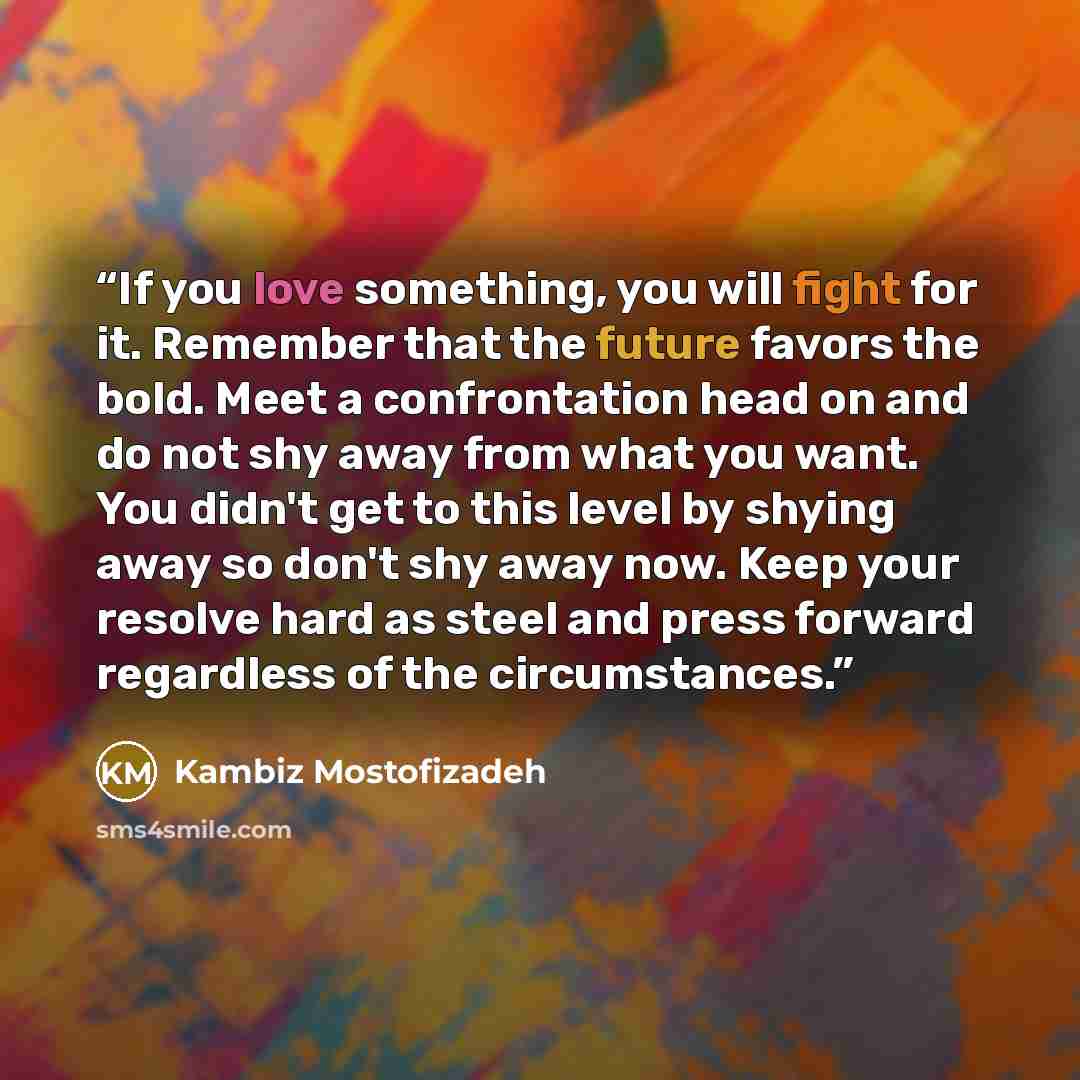 “If you love something, you will fight for it. Remember that the future favors the bold. Meet a confrontation head on and do not shy away from what you want. You didn't get to this level by shying away so don't shy away now. Keep your resolve hard as steel and press forward regardless of the…” quote by Kambiz Mostofizadeh