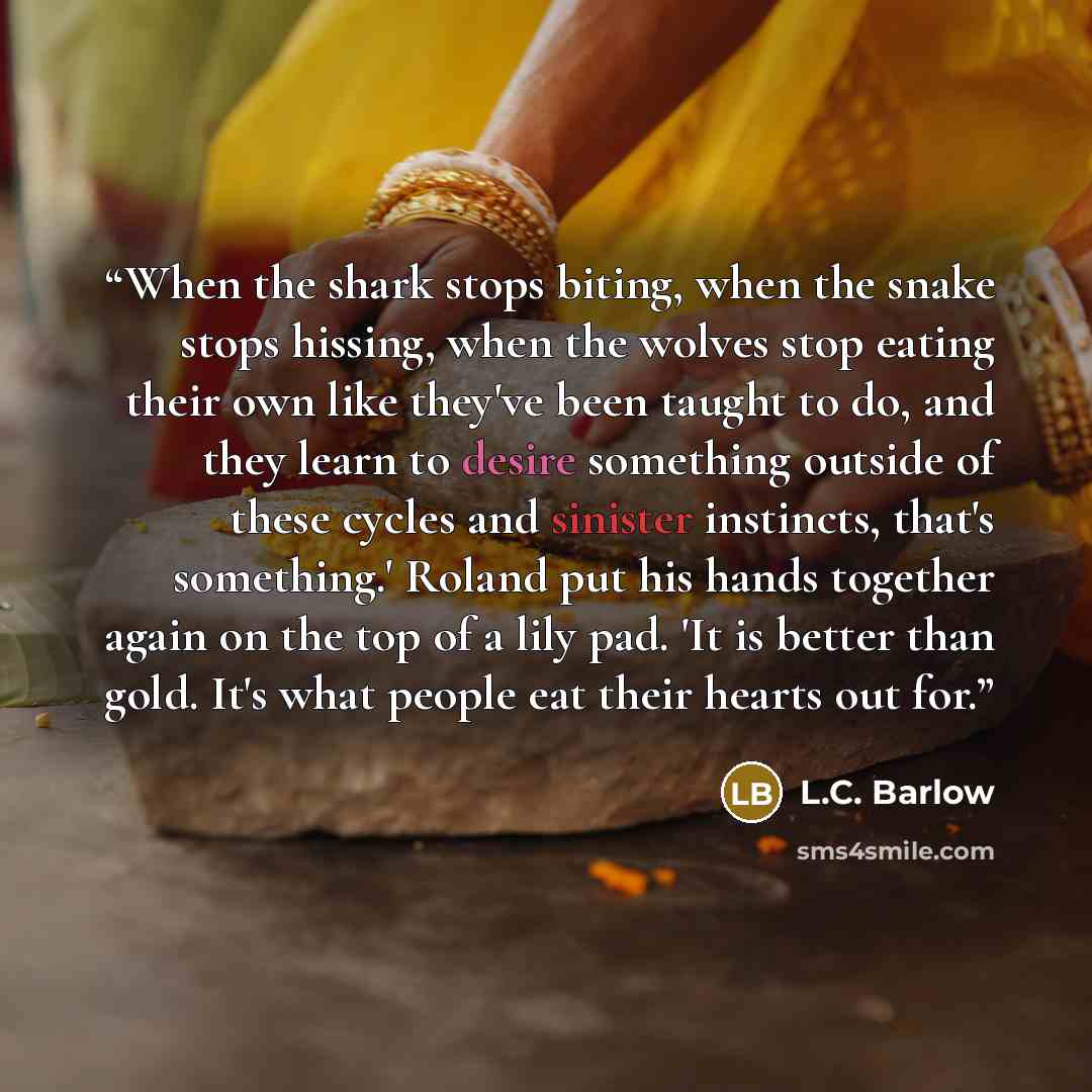 “When the shark stops biting, when the snake stops hissing, when the wolves stop eating their own like they've been taught to do, and they learn to desire something outside of these cycles and sinister instincts, that's something.' Roland put his hands together again on the top of a lily pad. 'It…” quote by L.C. Barlow