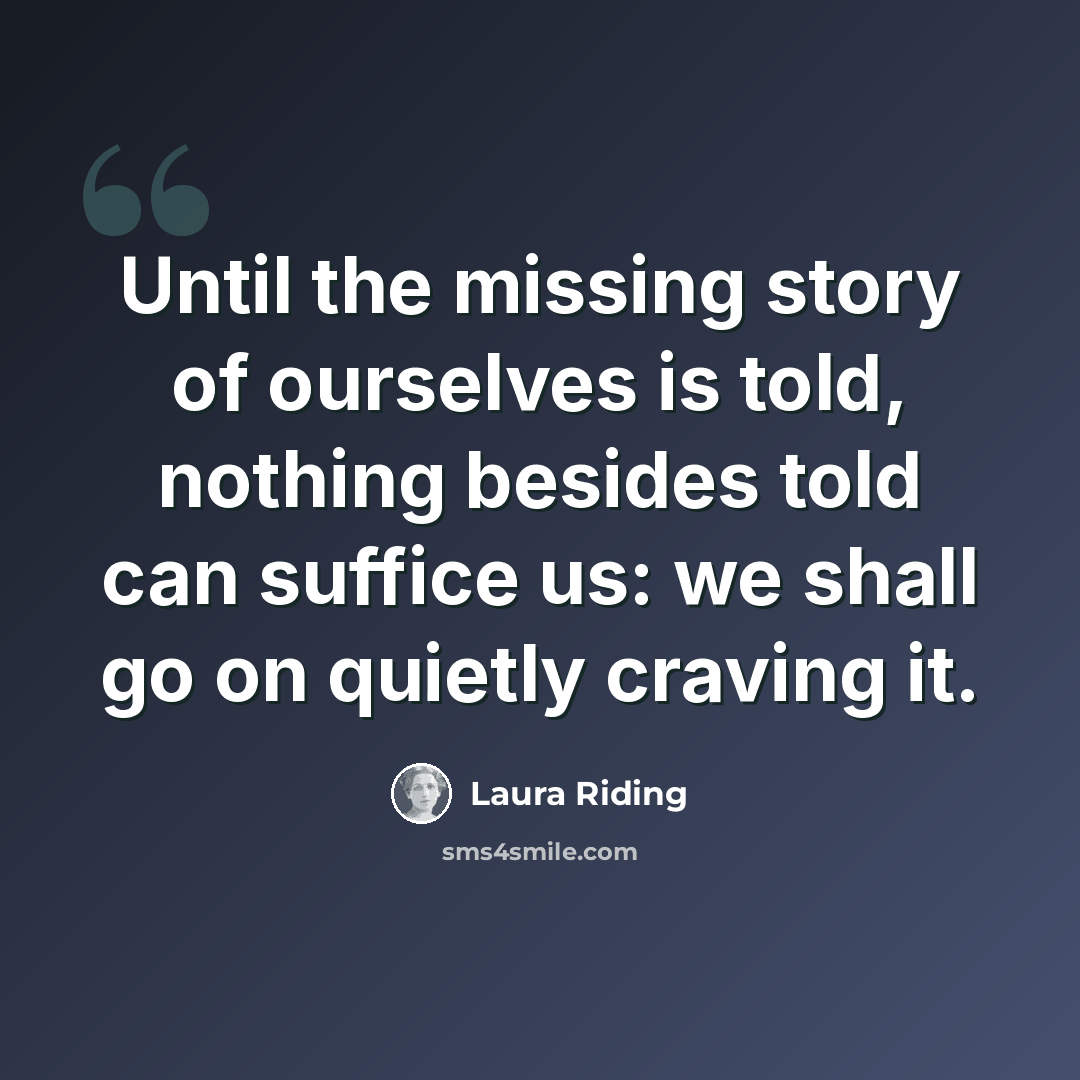 “Until the missing story of ourselves is told, nothing besides told can suffice us: we shall go on quietly craving it.” quote by Laura Riding