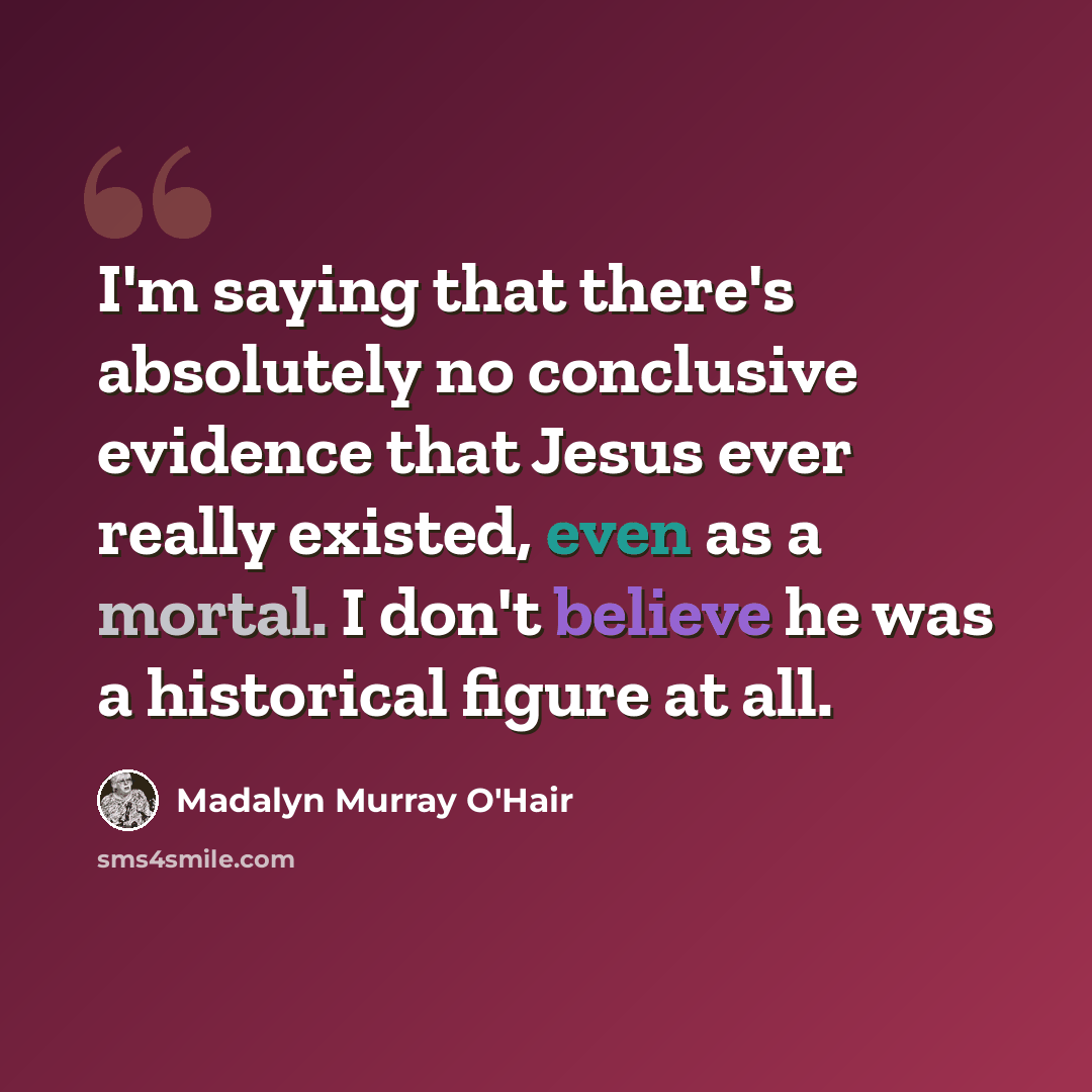 “I'm saying that there's absolutely no conclusive evidence that Jesus ever really existed, even as a mortal. I don't believe he was a historical figure at all.” quote by Madalyn Murray O'Hair