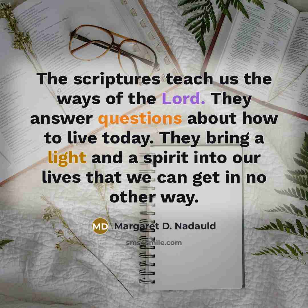 “The scriptures teach us the ways of the Lord. They answer questions about how to live today. They bring a light and a spirit into our lives that we can get in no other way.” quote by Margaret D. Nadauld