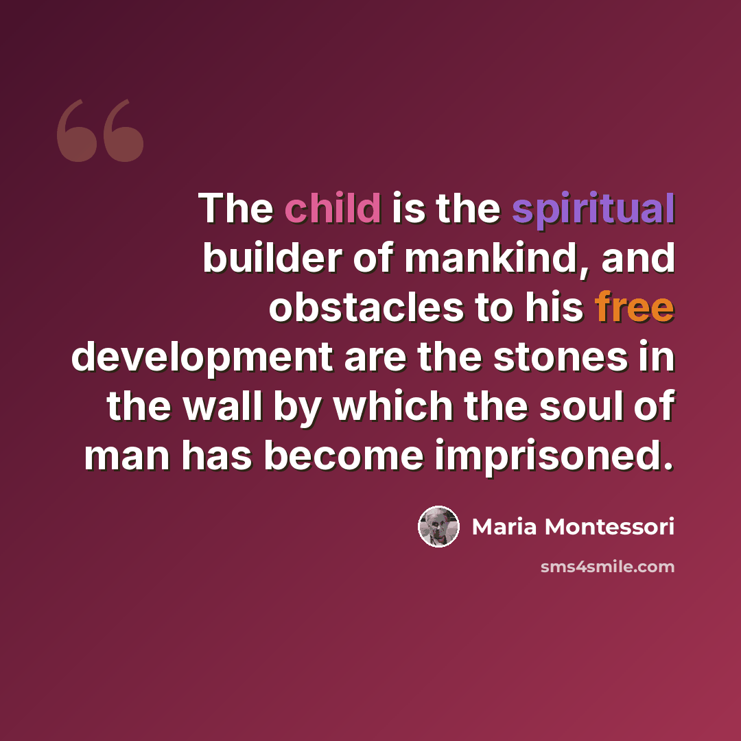 “The child is the spiritual builder of mankind, and obstacles to his free development are the stones in the wall by which the soul of man has become imprisoned.” quote by Maria Montessori