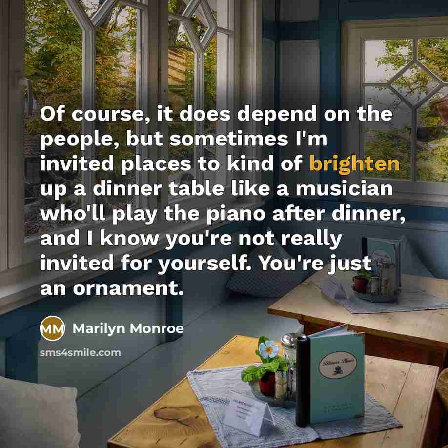 “Of course, it does depend on the people, but sometimes I'm invited places to kind of brighten up a dinner table like a musician who'll play the piano after dinner, and I know you're not really invited for yourself. You're just an ornament.” quote by Marilyn Monroe