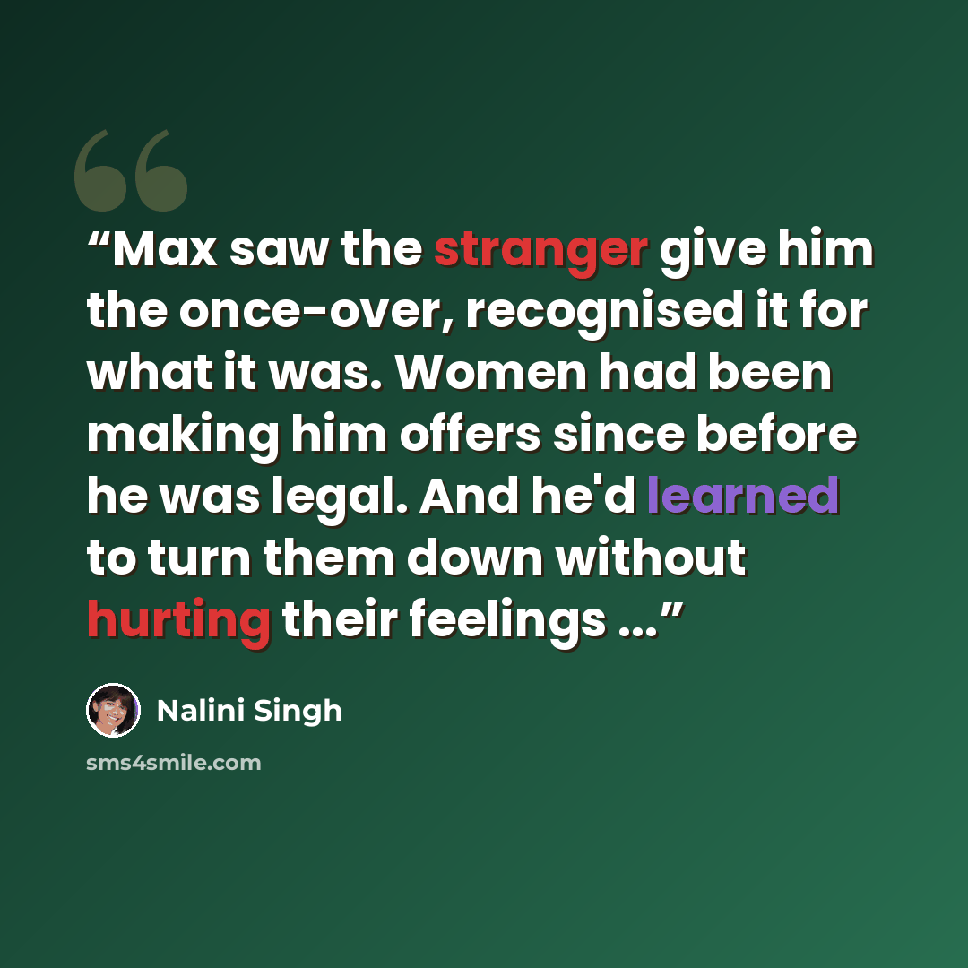 “Max saw the stranger give him the once-over, recognised it for what it was. Women had been making him offers since before he was legal. And he'd learned to turn them down without hurting their feelings ...” quote by Nalini Singh