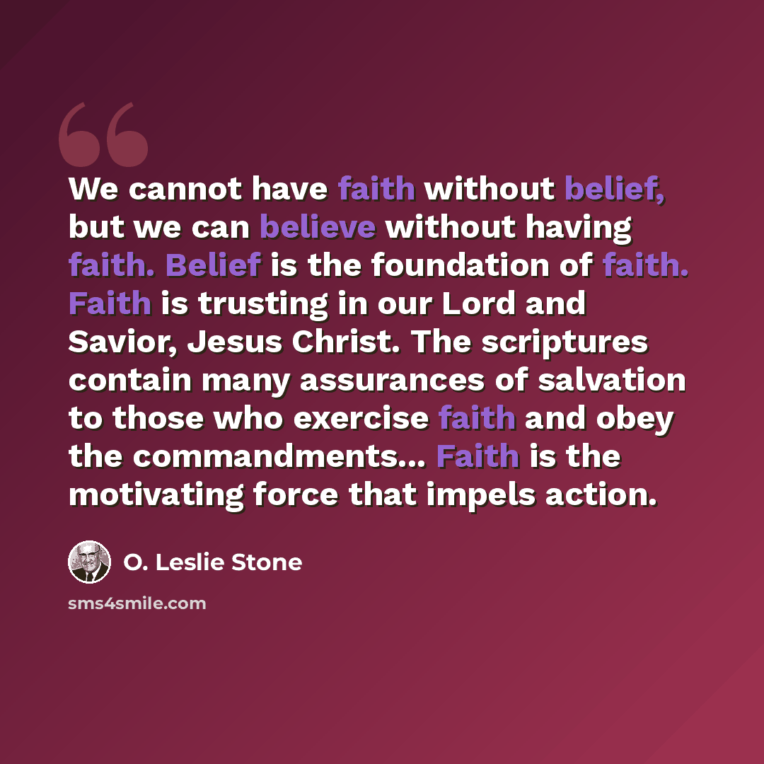 “We cannot have faith without belief, but we can believe without having faith. Belief is the foundation of faith. Faith is trusting in our Lord and Savior, Jesus Christ. The scriptures contain many assurances of salvation to those who exercise faith and obey the commandments... Faith is the…” quote by O. Leslie Stone