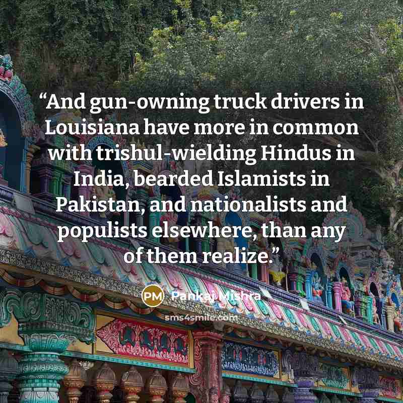 “And gun-owning truck drivers in Louisiana have more in common with trishul-wielding Hindus in India, bearded Islamists in Pakistan, and nationalists and populists elsewhere, than any of them realize.” quote by Pankaj Mishra