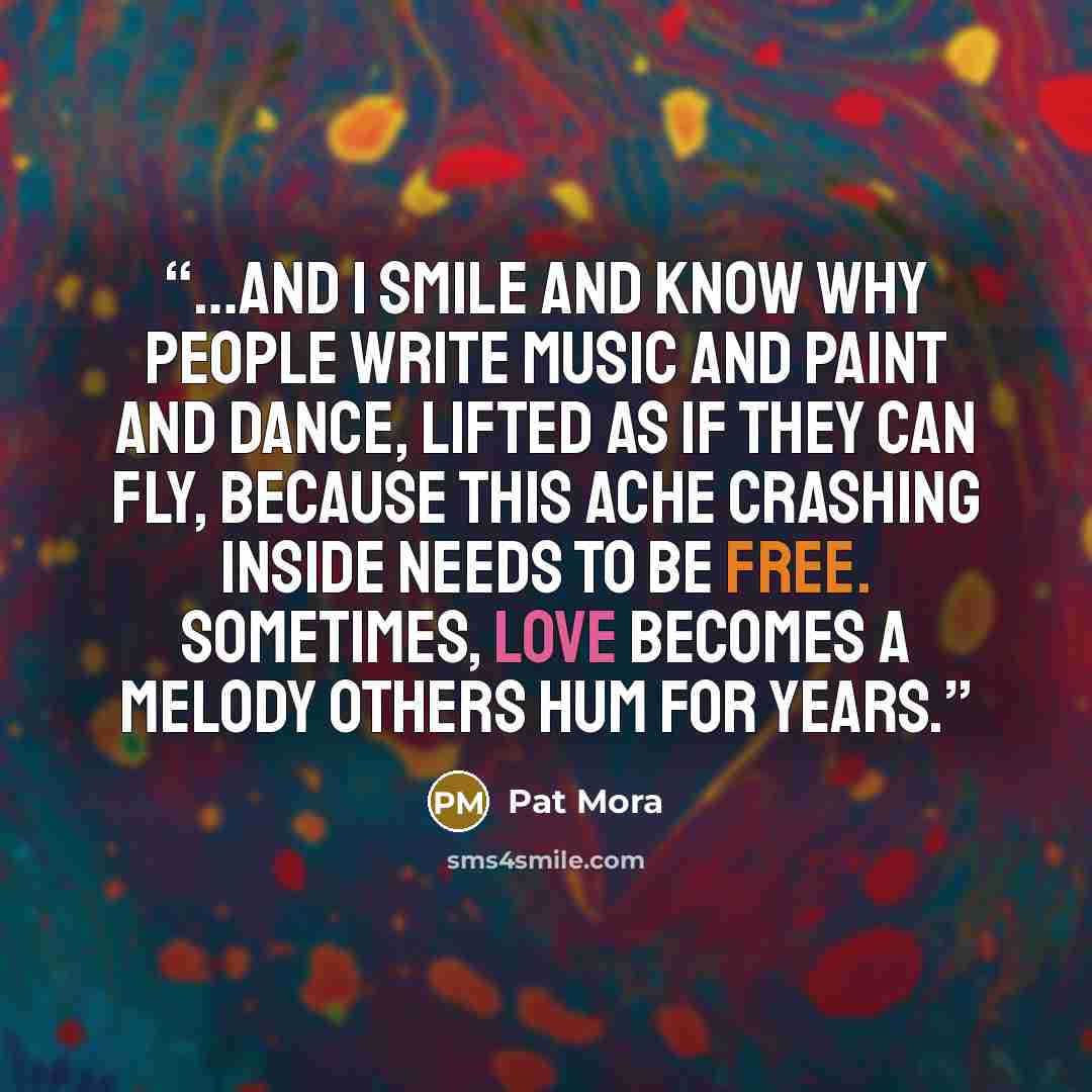 “…and I smile and know why people write music and paint and dance, lifted as if they can fly, because this ache crashing inside needs to be free. sometimes, love becomes a melody others hum for years.” quote by Pat Mora
