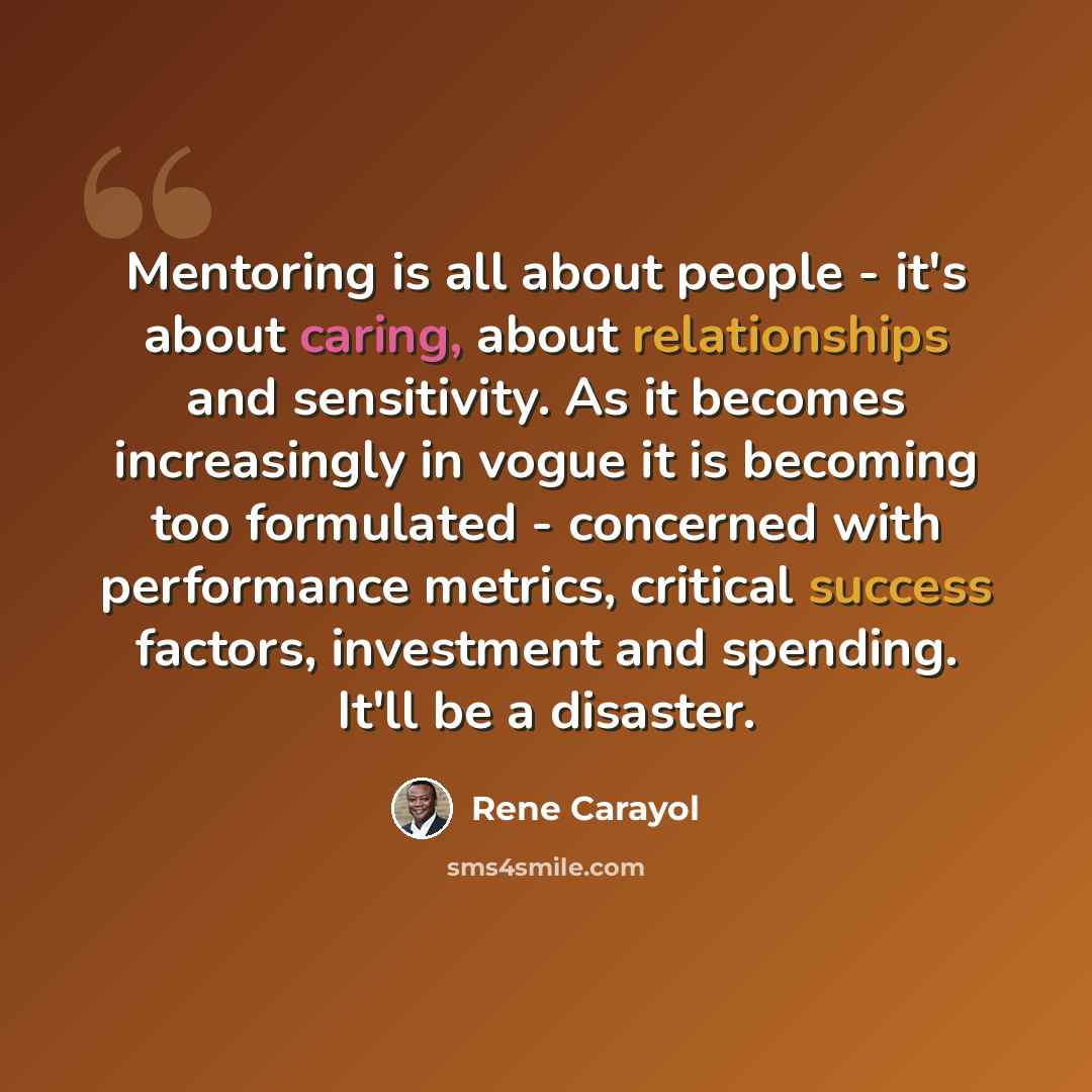“Mentoring is all about people - it's about caring, about relationships and sensitivity. As it becomes increasingly in vogue it is becoming too formulated - concerned with performance metrics, critical success factors, investment and spending. It'll be a disaster.” quote by Rene Carayol