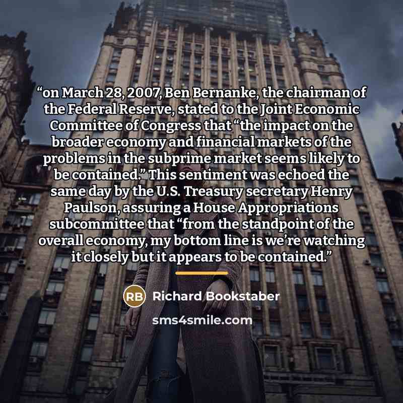 “on March 28, 2007, Ben Bernanke, the chairman of the Federal Reserve, stated to the Joint Economic Committee of Congress that “the impact on the broader economy and financial markets of the problems in the subprime market seems likely to be contained.” This sentiment was echoed the same day by the…” quote by Richard Bookstaber