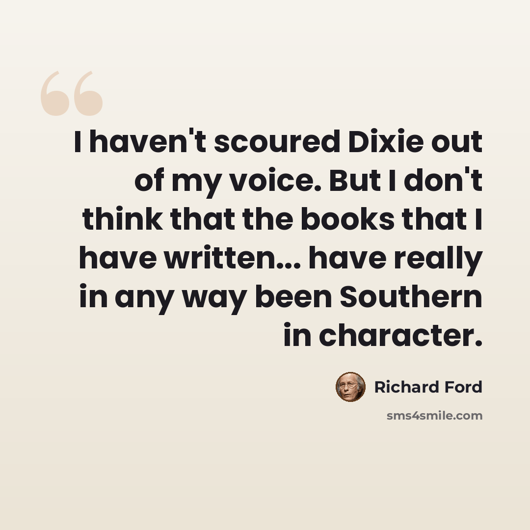 “I haven't scoured Dixie out of my voice. But I don't think that the books that I have written... have really in any way been Southern in character.” quote by Richard Ford