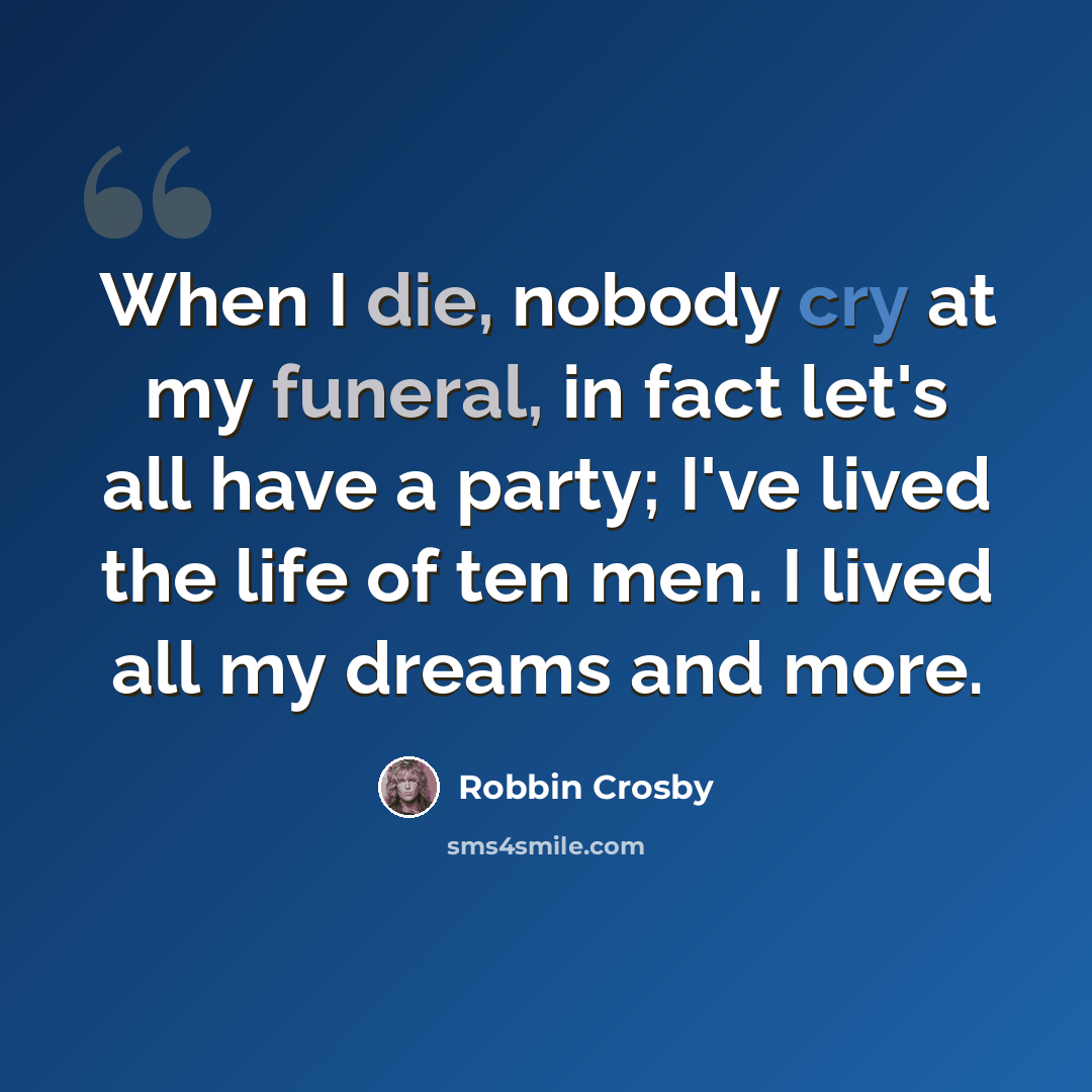“When I die, nobody cry at my funeral, in fact let's all have a party; I've lived the life of ten men. I lived all my dreams and more.” quote by Robbin Crosby