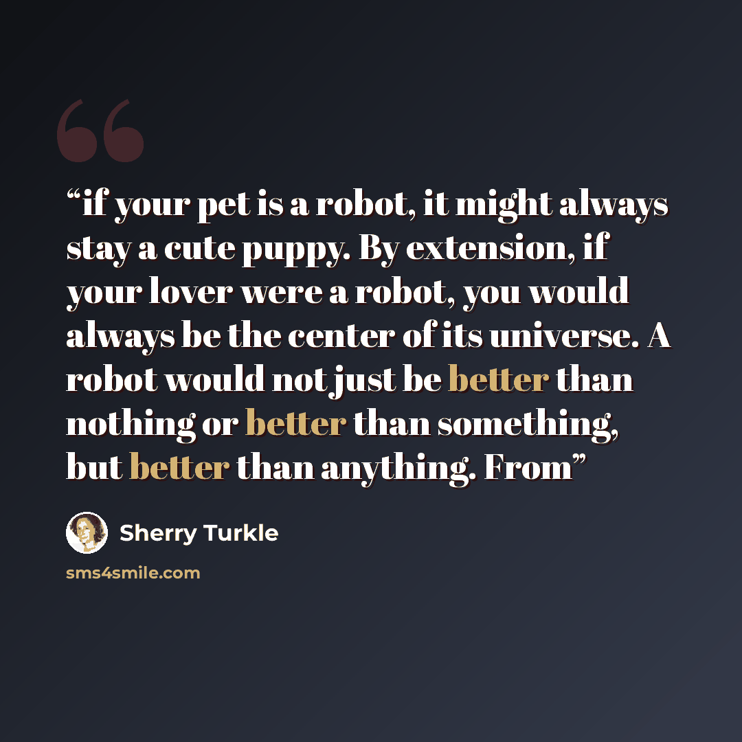 “if your pet is a robot, it might always stay a cute puppy. By extension, if your lover were a robot, you would always be the center of its universe. A robot would not just be better than nothing or better than something, but better than anything. From” quote by Sherry Turkle