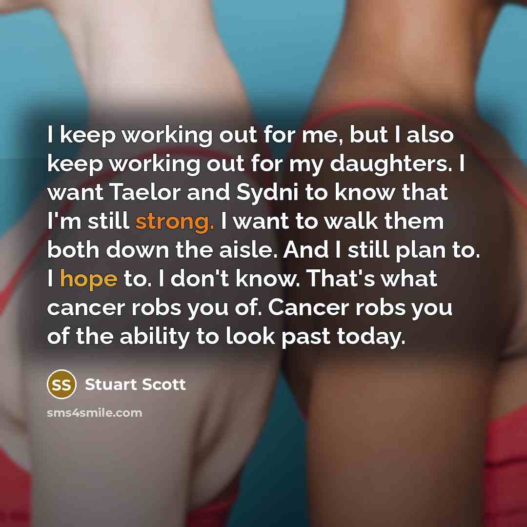 “I keep working out for me, but I also keep working out for my daughters. I want Taelor and Sydni to know that I'm still strong. I want to walk them both down the aisle. And I still plan to. I hope to. I don't know. That's what cancer robs you of. Cancer robs you of the ability to look past today.” quote by Stuart Scott