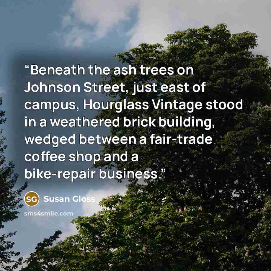 “Beneath the ash trees on Johnson Street, just east of campus, Hourglass Vintage stood in a weathered brick building, wedged between a fair-trade coffee shop and a bike-repair business.” quote by Susan Gloss