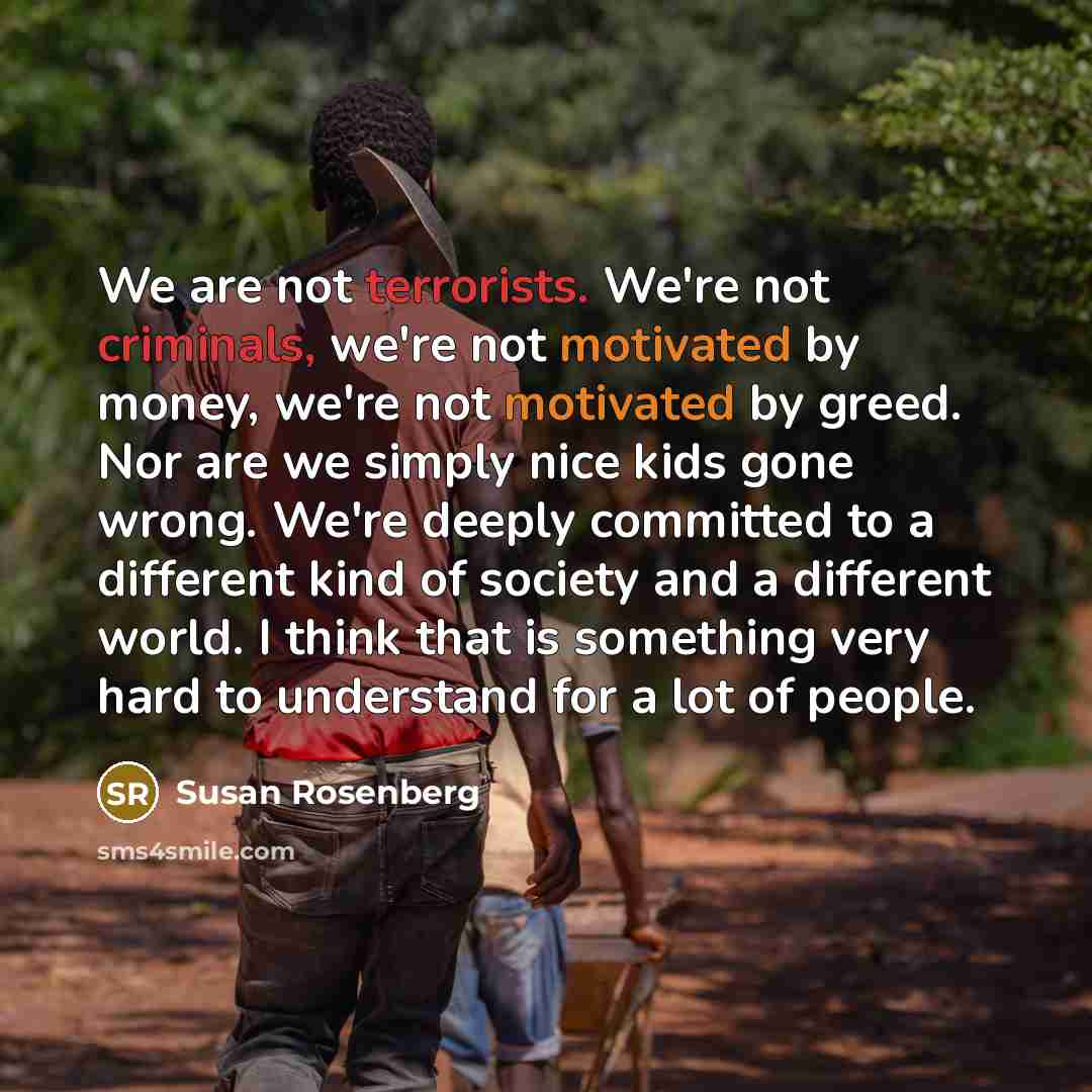 “We are not terrorists. We're not criminals, we're not motivated by money, we're not motivated by greed. Nor are we simply nice kids gone wrong. We're deeply committed to a different kind of society and a different world. I think that is something very hard to understand for a lot of people.” quote by Susan Rosenberg