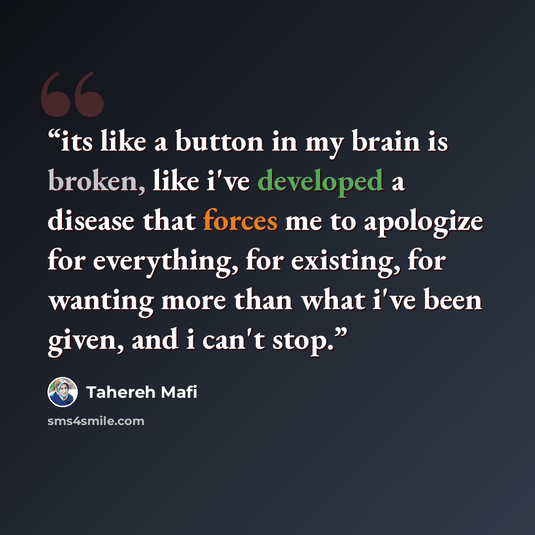“its like a button in my brain is broken, like i've developed a disease that forces me to apologize for everything, for existing, for wanting more than what i've been given, and i can't stop.” quote by Tahereh Mafi