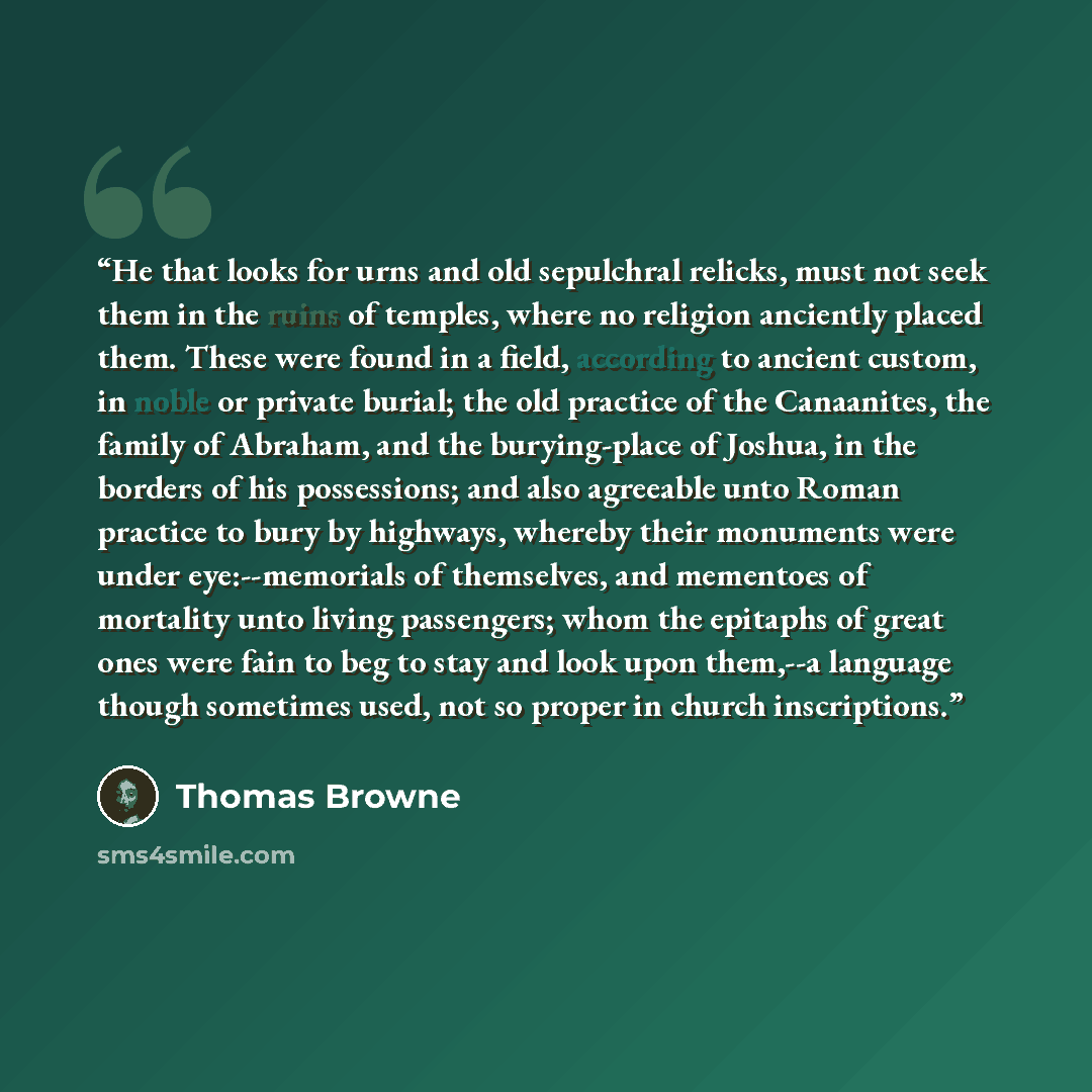 “He that looks for urns and old sepulchral relicks, must not seek them in the ruins of temples, where no religion anciently placed them. These were found in a field, according to ancient custom, in noble or private burial; the old practice of the Canaanites, the family of Abraham, and the…” quote by Thomas Browne