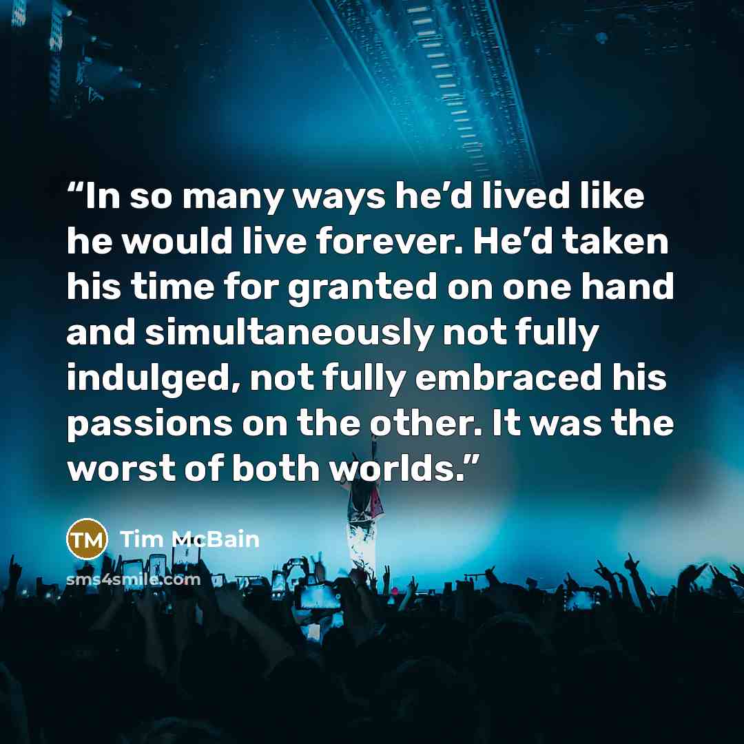 “In so many ways he’d lived like he would live forever. He’d taken his time for granted on one hand and simultaneously not fully indulged, not fully embraced his passions on the other. It was the worst of both worlds.” quote by Tim McBain