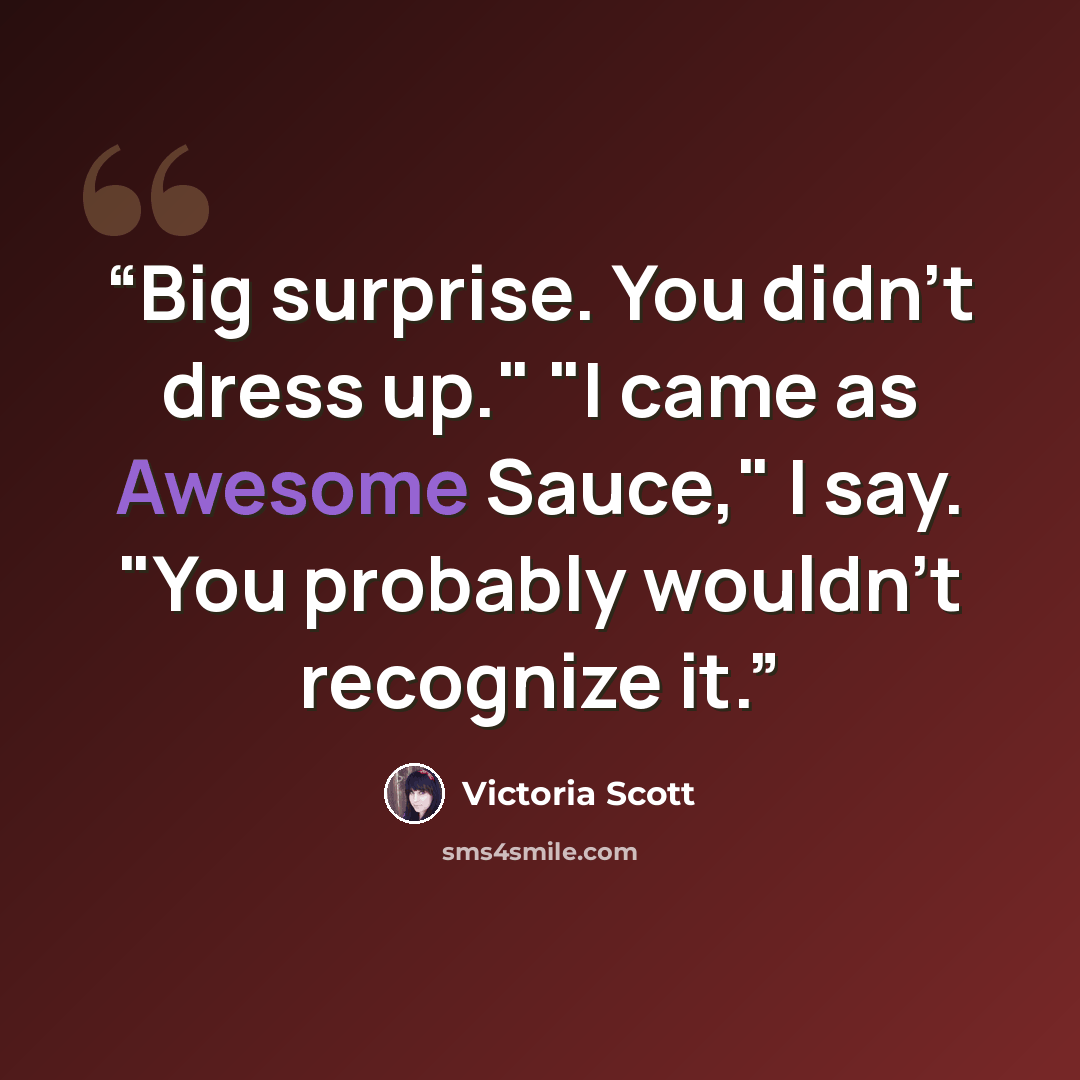 “Big surprise. You didn't dress up." "I came as Awesome Sauce," I say. "You probably wouldn't recognize it.” quote by Victoria Scott