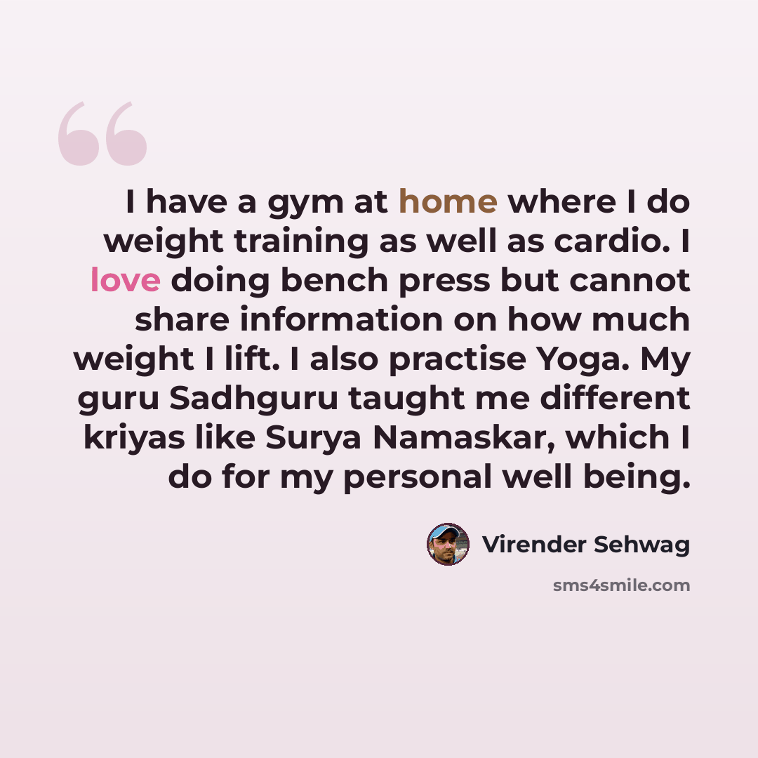 “I have a gym at home where I do weight training as well as cardio. I love doing bench press but cannot share information on how much weight I lift. I also practise Yoga. My guru Sadhguru taught me different kriyas like Surya Namaskar, which I do for my personal well being.” quote by Virender Sehwag