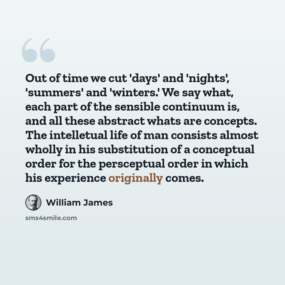 “Out of time we cut 'days' and 'nights', 'summers' and 'winters.' We say what, each part of the sensible continuum is, and all these abstract whats are concepts. The intelletual life of man consists almost wholly in his substitution of a conceptual order for the persceptual order in which his…” quote by William James