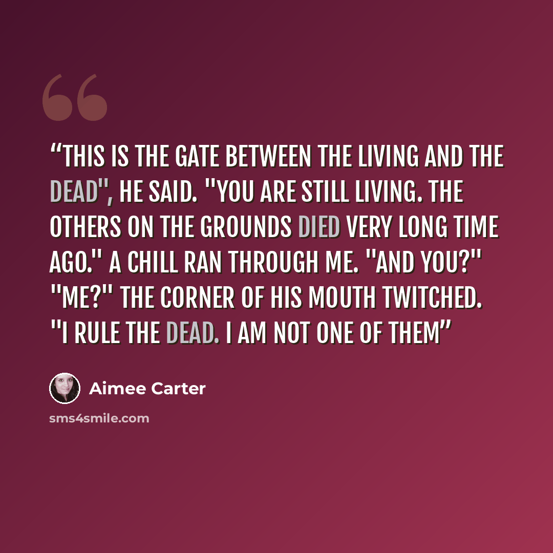 “This is the gate between the living and the dead", he said. "You are still living. The others on the grounds died very long time ago." A chill ran through me. "And you?" "Me?" The corner of his mouth twitched. "I rule the dead. I am not one of them” quote by Aimee Carter