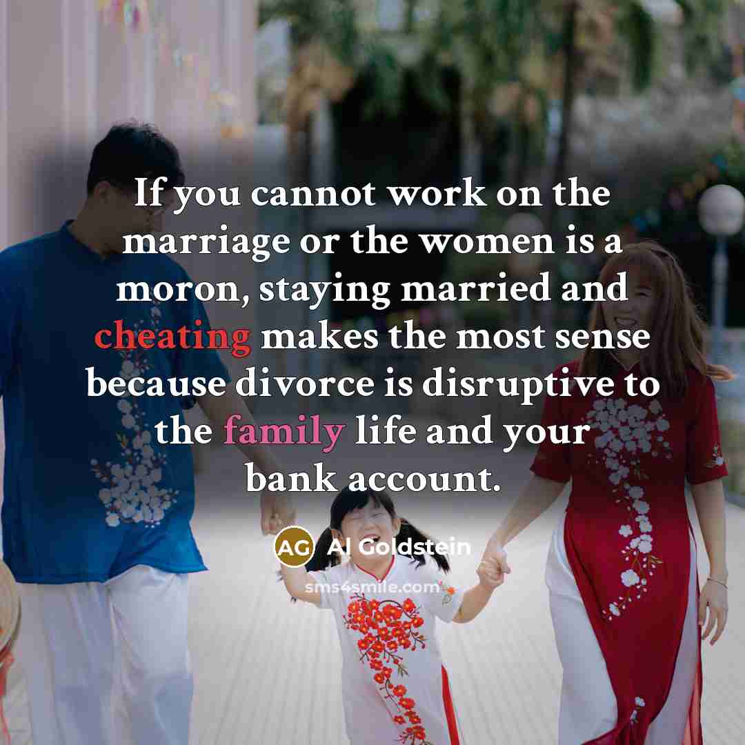 “If you cannot work on the marriage or the women is a moron, staying married and cheating makes the most sense because divorce is disruptive to the family life and your bank account.” quote by Al Goldstein