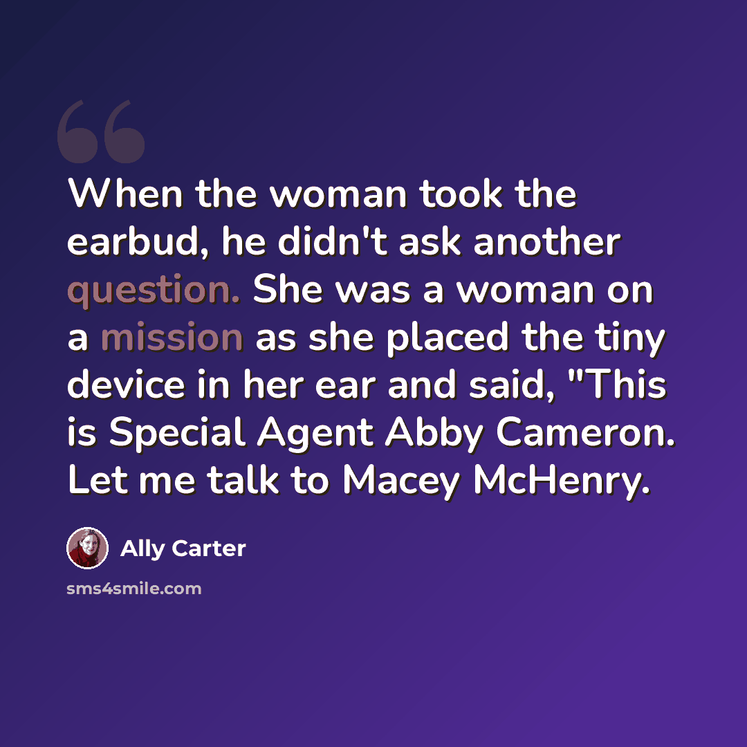 “When the woman took the earbud, he didn't ask another question. She was a woman on a mission as she placed the tiny device in her ear and said, "This is Special Agent Abby Cameron. Let me talk to Macey McHenry.” quote by Ally Carter