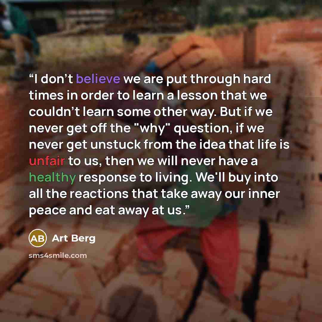 “I don't believe we are put through hard times in order to learn a lesson that we couldn't learn some other way. But if we never get off the "why" question, if we never get unstuck from the idea that life is unfair to us, then we will never have a healthy response to living. We'll buy into all the…” quote by Art Berg