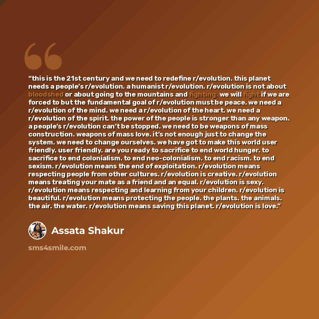 “this is the 21st century and we need to redefine r/evolution. this planet needs a people’s r/evolution. a humanist r/evolution. r/evolution is not about bloodshed or about going to the mountains and fighting. we will fight if we are forced to but the fundamental goal of r/evolution must be peace…” quote by Assata Shakur