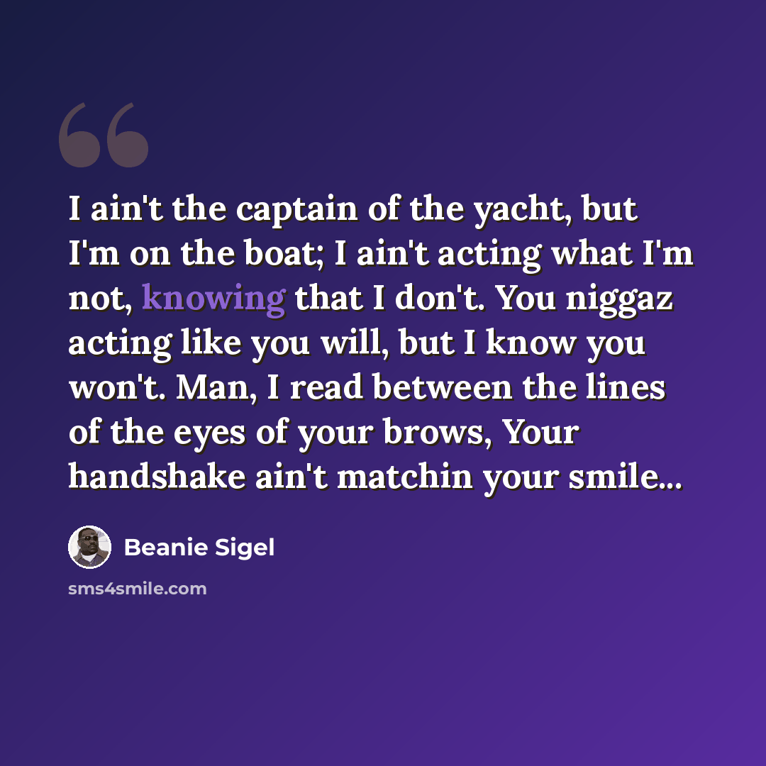 “I ain't the captain of the yacht, but I'm on the boat; I ain't acting what I'm not, knowing that I don't. You niggaz acting like you will, but I know you won't. Man, I read between the lines of the eyes of your brows, Your handshake ain't matchin your smile...” quote by Beanie Sigel