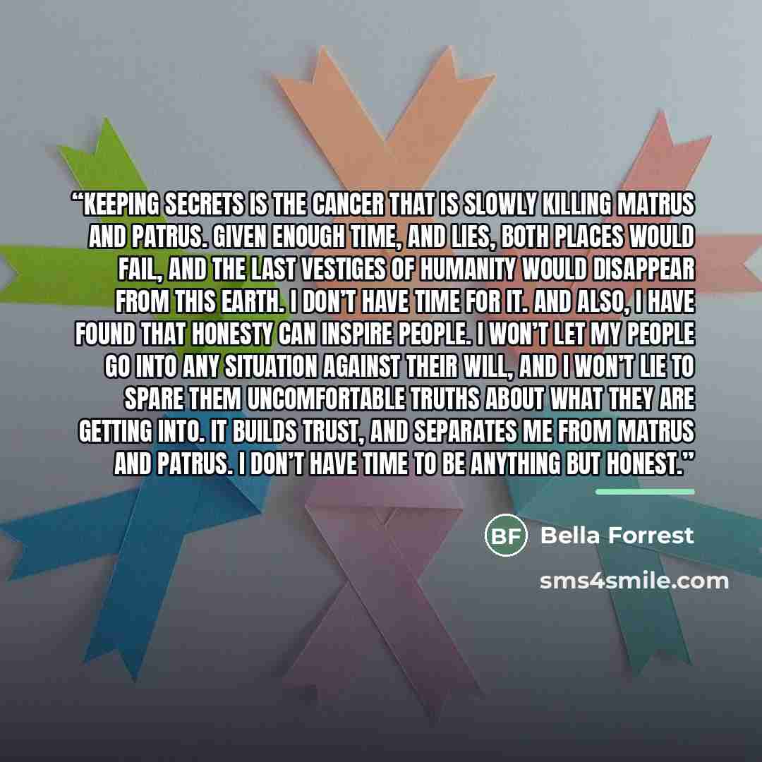 “Keeping secrets is the cancer that is slowly killing Matrus and Patrus. Given enough time, and lies, both places would fail, and the last vestiges of humanity would disappear from this earth. I don’t have time for it. And also, I have found that honesty can inspire people. I won’t let my people go…” quote by Bella Forrest