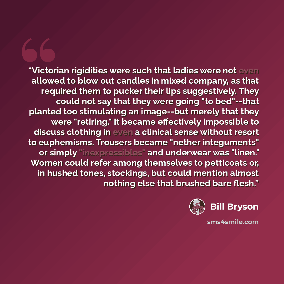 “Victorian rigidities were such that ladies were not even allowed to blow out candles in mixed company, as that required them to pucker their lips suggestively. They could not say that they were going "to bed"--that planted too stimulating an image--but merely that they were "retiring." It became…” quote by Bill Bryson