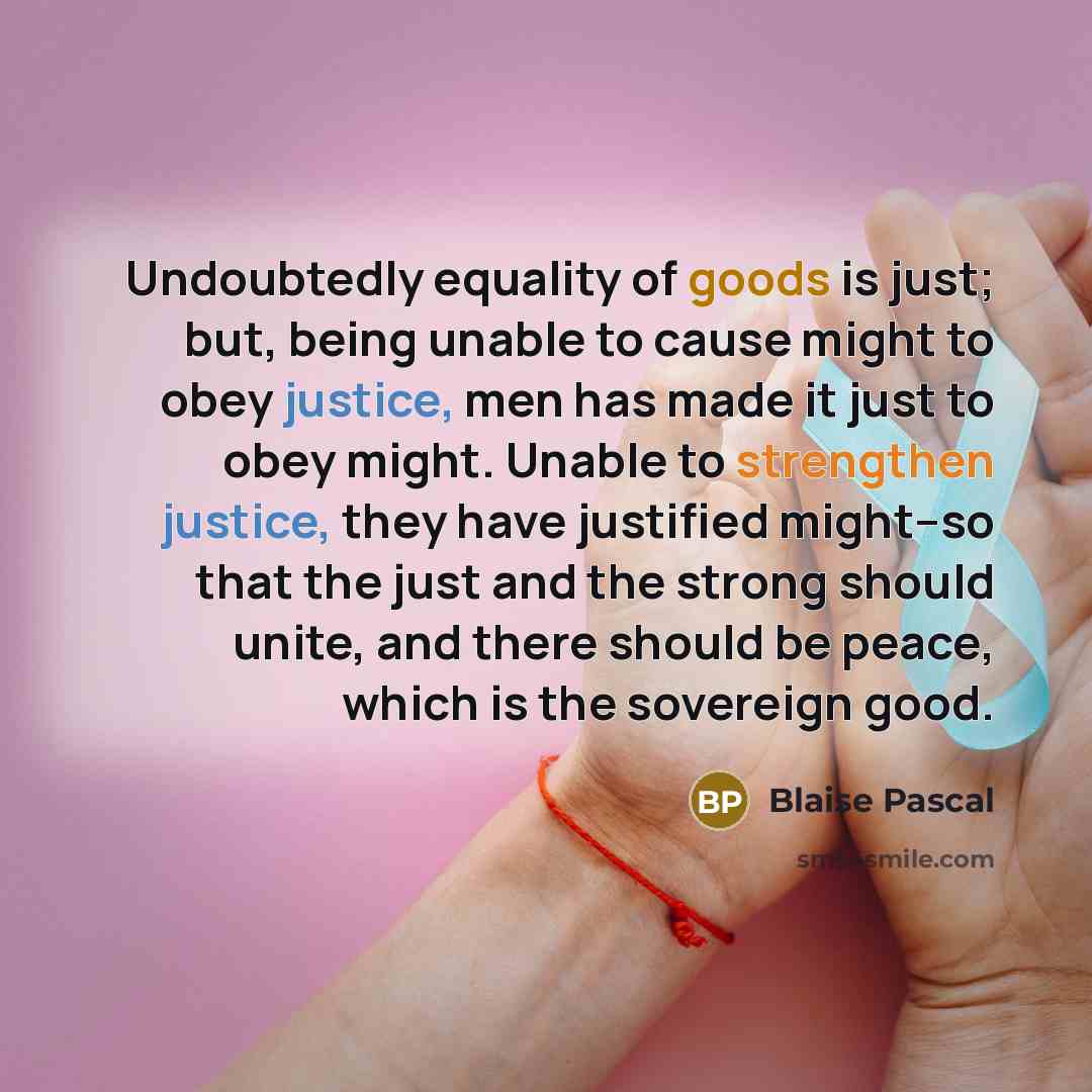 “Undoubtedly equality of goods is just; but, being unable to cause might to obey justice, men has made it just to obey might. Unable to strengthen justice, they have justified might--so that the just and the strong should unite, and there should be peace, which is the sovereign good.” quote by Blaise Pascal