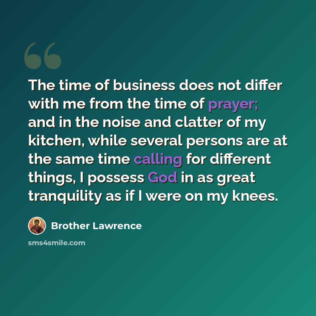 “The time of business does not differ with me from the time of prayer; and in the noise and clatter of my kitchen, while several persons are at the same time calling for different things, I possess God in as great tranquility as if I were on my knees.” quote by Brother Lawrence