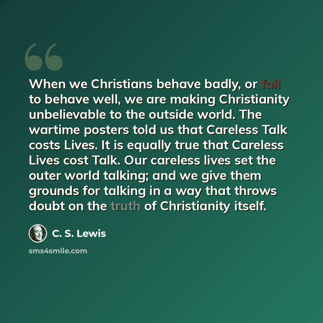 “When we Christians behave badly, or fail to behave well, we are making Christianity unbelievable to the outside world. The wartime posters told us that Careless Talk costs Lives. It is equally true that Careless Lives cost Talk. Our careless lives set the outer world talking; and we give them…” quote by C. S. Lewis
