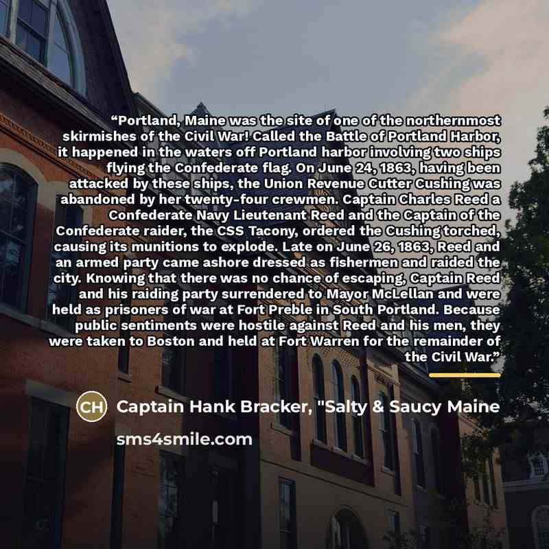 “Portland, Maine was the site of one of the northernmost skirmishes of the Civil War! Called the Battle of Portland Harbor, it happened in the waters off Portland harbor involving two ships flying the Confederate flag. On June 24, 1863, having been attacked by these ships, the Union Revenue Cutter…” quote by Captain Hank Bracker, "Salty & Saucy Maine
